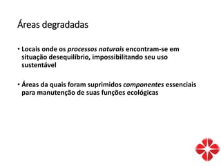 Áreas degradadas
• Locais onde os processos naturais encontram-se em
situação desequilíbrio, impossibilitando seu uso
sustentável
• Áreas da quais foram suprimidos componentes essenciais
para manutenção de suas funções ecológicas
 