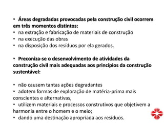 • Áreas degradadas provocadas pela construção civil ocorrem
em três momentos distintos:
• na extração e fabricação de materiais de construção
• na execução das obras
• na disposição dos resíduos por ela gerados.
• Preconiza-se o desenvolvimento de atividades da
construção civil mais adequadas aos princípios da construção
sustentável:
• não causem tantas ações degradantes
• adotem formas de exploração de matéria-prima mais
conscientes e alternativas,
• utilizem materiais e processos construtivos que objetivem a
harmonia entre o homem e o meio;
• dando uma destinação apropriada aos resíduos.
 