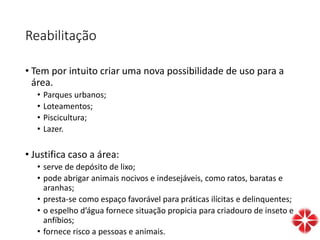 Reabilitação
• Tem por intuito criar uma nova possibilidade de uso para a
área.
• Parques urbanos;
• Loteamentos;
• Piscicultura;
• Lazer.
• Justifica caso a área:
• serve de depósito de lixo;
• pode abrigar animais nocivos e indesejáveis, como ratos, baratas e
aranhas;
• presta-se como espaço favorável para práticas ilícitas e delinquentes;
• o espelho d’água fornece situação propicia para criadouro de inseto e
anfíbios;
• fornece risco a pessoas e animais.
 