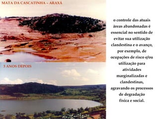MATA DA CASCATINHA – ARAXÁ
3 ANOS DEPOIS
o controle das atuais
áreas abandonadas é
essencial no sentido de
evitar sua utilização
clandestina e o avanço,
por exemplo, de
ocupações de risco e/ou
utilização para
atividades
marginalizadas e
clandestinas,
agravando os processos
de degradação
física e social.
 