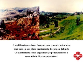 A reabilitação das áreas deve, necessariamente, orientar-se
com base em um plano previamente discutido e definido
Conjuntamente com o degradador, o poder público e a
comunidade diretamente afetada.
 