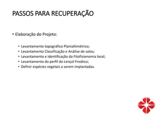 PASSOS PARA RECUPERAÇÃO
• Elaboração do Projeto:
• Levantamento topográfico Planialtimétrico;
• Levantamento Classificação e Análise de solos;
• Levantamento e Identificação da Fitofisionomia local;
• Levantamento do perfil do Lençol Freático;
• Definir espécies vegetais a serem implantadas.
 