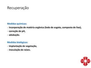 Recuperação
Medidas químicas:
- Incorporação de matéria orgânica (lodo de esgoto, composto de lixo),
- correção de pH,
- adubação.
Medidas biológicas:
- Implantação de vegetação,
- inoculação de raízes.
 