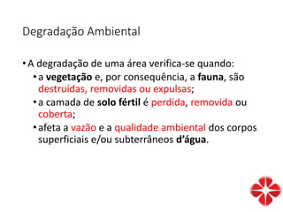Degradação Ambiental
•A degradação de uma área verifica-se quando:
•a vegetação e, por consequência, a fauna, são
destruídas, removidas ou expulsas;
•a camada de solo fértil é perdida, removida ou
coberta;
•afeta a vazão e a qualidade ambiental dos corpos
superficiais e/ou subterrâneos d’água.
 