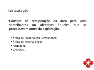 Restauração
•Consiste na recuperação da área para usos
semelhantes ou idênticos àqueles que se
processavam antes da exploração.
• Áreas de Preservação Permanente;
• Áreas de Reserva Legal;
• Pastagens;
• Lavouras.
 