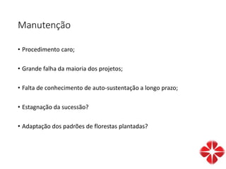 Manutenção
• Procedimento caro;
• Grande falha da maioria dos projetos;
• Falta de conhecimento de auto-sustentação a longo prazo;
• Estagnação da sucessão?
• Adaptação dos padrões de florestas plantadas?
 