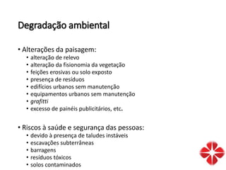 Degradação ambiental
• Alterações da paisagem:
• alteração de relevo
• alteração da fisionomia da vegetação
• feições erosivas ou solo exposto
• presença de resíduos
• edifícios urbanos sem manutenção
• equipamentos urbanos sem manutenção
• grafitti
• excesso de painéis publicitários, etc.
• Riscos à saúde e segurança das pessoas:
• devido à presença de taludes instáveis
• escavações subterrâneas
• barragens
• resíduos tóxicos
• solos contaminados
 