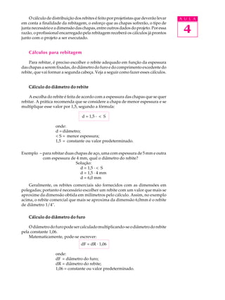 O cálculo de distribuição dos rebites é feito por projetistas que deverão levar   A U L A
em conta a finalidade da rebitagem, o esforço que as chapas sofrerão, o tipo de
junta necessário e a dimensão das chapas, entre outros dados do projeto. Por essa
razão, o profissional encarregado pela rebitagem receberá os cálculos já prontos       4
junto com o projeto a ser executado.


    Cálculos para rebitagem

    Para rebitar, é preciso escolher o rebite adequado em função da espessura
das chapas a serem fixadas, do diâmetro do furo e do comprimento excedente do
rebite, que vai formar a segunda cabeça. Veja a seguir como fazer esses cálculos.


    Cálculo do diâmetro do rebite

    A escolha do rebite é feita de acordo com a espessura das chapas que se quer
rebitar. A prática recomenda que se considere a chapa de menor espessura e se
multiplique esse valor por 1,5, segundo a fórmula:

                                  d = 1,5 · < S

                   onde:
                   d = diâmetro;
                   < S = menor espessura;
                   1,5 = constante ou valor predeterminado.

Exemplo - para rebitar duas chapas de aço, uma com espessura de 5 mm e outra
          com espessura de 4 mm, qual o diâmetro do rebite?
                             Solução:
                               d = 1,5 · < S
                               d = 1,5 · 4 mm
                               d = 6,0 mm
    Geralmente, os rebites comerciais são fornecidos com as dimensões em
polegadas; portanto é necessário escolher um rebite com um valor que mais se
aproxime da dimensão obtida em milímetros pelo cálculo. Assim, no exemplo
acima, o rebite comercial que mais se aproxima da dimensão 6,0mm é o rebite
de diâmetro 1/4".

    Cálculo do diâmetro do furo

    O diâmetro do furo pode ser calculado multiplicando-se o diâmetro do rebite
pela constante 1,06.
    Matematicamente, pode-se escrever:
                                  dF = dR · 1,06

                   onde:
                   dF = diâmetro do furo;
                   dR = diâmetro do rebite;
                   1,06 = constante ou valor predeterminado.
 