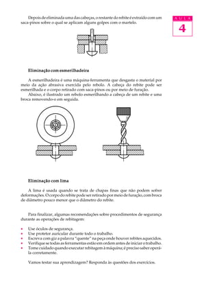Depois de eliminada uma das cabeças, o restante do rebite é extraído com um     A U L A
saca-pinos sobre o qual se aplicam alguns golpes com o martelo.

                                                                                     4


    Eliminação com esmerilhadeira

    A esmerilhadeira é uma máquina-ferramenta que desgasta o material por
meio da ação abrasiva exercida pelo rebolo. A cabeça do rebite pode ser
esmerilhada e o corpo retirado com saca-pinos ou por meio de furação.
    Abaixo, é ilustrado um rebolo esmerilhando a cabeça de um rebite e uma
broca removendo-o em seguida.




    Eliminação com lima

    A lima é usada quando se trata de chapas finas que não podem sofrer
deformações. O corpo do rebite pode ser retirado por meio de furação, com broca
de diâmetro pouco menor que o diâmetro do rebite.


   Para finalizar, algumas recomendações sobre procedimentos de segurança
durante as operações de rebitagem:

·   Use óculos de segurança.
·   Use protetor auricular durante todo o trabalho.
·   Escreva com giz a palavra “quente” na peça onde houver rebites aquecidos.
·   Verifique se todas as ferramentas estão em ordem antes de iniciar o trabalho.
·   Tome cuidado quando executar rebitagem à máquina; é preciso saber operá-
    la corretamente.

    Vamos testar sua aprendizagem? Responda às questões dos exercícios.
 
