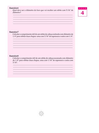 Exercício 6                                                                                                                              A U L A
   Qual deve ser o diâmetro do furo que vai receber um rebite com 5/16" de
   diâmetro?
    ..................................................................................................................................    4
    ..................................................................................................................................
    ..................................................................................................................................
    ..................................................................................................................................
    ..................................................................................................................................



Exercício 7
   Calcular o comprimento útil de um rebite de cabeça redonda com diâmetro de
   1/4" para rebitar duas chapas: uma com 3/16" de espessura e outra com 1/4".
    ..................................................................................................................................
    ..................................................................................................................................
    ..................................................................................................................................
    ..................................................................................................................................
    ..................................................................................................................................



Exercício 8
   Calcular o comprimento útil de um rebite de cabeça escareada com diâmetro
   de 1/8" para rebitar duas chapas, uma com 1/16" de espessura e outra com
   3/16".
    ..................................................................................................................................
    ..................................................................................................................................
    ..................................................................................................................................
    ..................................................................................................................................
    ..................................................................................................................................
 