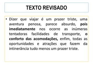 TEXTO REVISADO
• Dizer que viajar é um prazer triste, uma
aventura penosa, parece absurdo, pois
imediatamente nos ocorre as inúmeras
tentadoras facilidades de transporte, o
conforto das acomodações, enfim, todas as
oportunidades e atrações que fazem da
intinerância tudo menos um prazer triste.
 