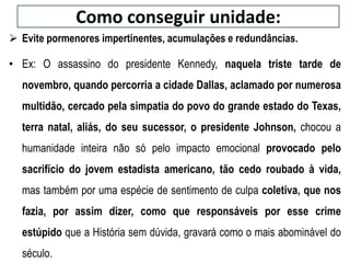 Como conseguir unidade:
 Evite pormenores impertinentes, acumulações e redundâncias.
• Ex: O assassino do presidente Kennedy, naquela triste tarde de
novembro, quando percorria a cidade Dallas, aclamado por numerosa
multidão, cercado pela simpatia do povo do grande estado do Texas,
terra natal, aliás, do seu sucessor, o presidente Johnson, chocou a
humanidade inteira não só pelo impacto emocional provocado pelo
sacrifício do jovem estadista americano, tão cedo roubado à vida,
mas também por uma espécie de sentimento de culpa coletiva, que nos
fazia, por assim dizer, como que responsáveis por esse crime
estúpido que a História sem dúvida, gravará como o mais abominável do
século.
 