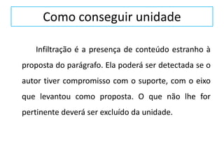Como conseguir unidade
Infiltração é a presença de conteúdo estranho à
proposta do parágrafo. Ela poderá ser detectada se o
autor tiver compromisso com o suporte, com o eixo
que levantou como proposta. O que não lhe for
pertinente deverá ser excluído da unidade.
 