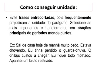 Como conseguir unidade:
• Evite frases entrecortadas, pois frequentemente
prejudicam a unidade do parágrafo: Selecione as
mais importantes e transforme-as em orações
principais de períodos menos curtos.
Ex: Saí de casa hoje de manhã muito cedo. Estava
chovendo. Eu tinha perdido o guarda-chuva. O
ônibus custou a chegar. Eu fiquei todo molhado.
Apanhei um bruto resfriado.
 