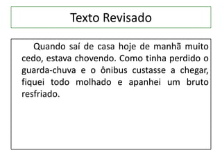 Texto Revisado
Quando saí de casa hoje de manhã muito
cedo, estava chovendo. Como tinha perdido o
guarda-chuva e o ônibus custasse a chegar,
fiquei todo molhado e apanhei um bruto
resfriado.
 