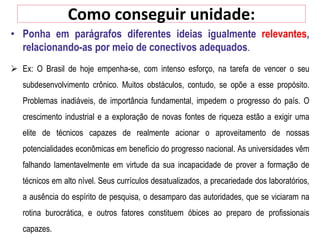 Como conseguir unidade:
• Ponha em parágrafos diferentes ideias igualmente relevantes,
relacionando-as por meio de conectivos adequados.
 Ex: O Brasil de hoje empenha-se, com intenso esforço, na tarefa de vencer o seu
subdesenvolvimento crônico. Muitos obstáculos, contudo, se opõe a esse propósito.
Problemas inadiáveis, de importância fundamental, impedem o progresso do país. O
crescimento industrial e a exploração de novas fontes de riqueza estão a exigir uma
elite de técnicos capazes de realmente acionar o aproveitamento de nossas
potencialidades econômicas em benefício do progresso nacional. As universidades vêm
falhando lamentavelmente em virtude da sua incapacidade de prover a formação de
técnicos em alto nível. Seus currículos desatualizados, a precariedade dos laboratórios,
a ausência do espírito de pesquisa, o desamparo das autoridades, que se viciaram na
rotina burocrática, e outros fatores constituem óbices ao preparo de profissionais
capazes.
 