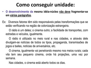 Como conseguir unidade:
• O desenvolvimento da mesma idéia-núcleo não deve fragmentar-se
em vários parágrafos.
Ex: Diversos fatores têm sido responsáveis pelas transformações que se
estão verificando na região de colonização estrangeira.
O rádio é um deles; o cinema outro; a facilidade de transportes, com
estradas e veículos, igualmente.
O rádio é utilizado no meio rural e nas cidades, e através dele
divulgam-se notícias de todos os tipos, propaganda, transmissões de
jogos e bailes, notícias de aniversários, etc.
O cinema, igualmente vai penetrando mesmo nos meios rurais; cada
vila tem seu pequeno cinema, onde há projeções, uma vez por
semana.
Nas cidades, o cinema está aberto todos os dias.
 