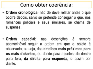 Como obter coerência:
• Ordem cronológica: não de deve relatar antes o que
ocorre depois, salvo se pretende conseguir o que, nos
romances policiais e seus similares, se chama de
suspense.
• Ordem espacial: nas descrições é sempre
aconselhável seguir a ordem em que o objeto é
observado, ou seja, dos detalhes mais próximos para
os mais distantes, ou desde para aqueles; de dentro
para fora, da direita para esquerda, e assim por
diante.
 