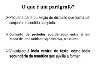 O que é um parágrafo?
Pequena parte ou seção do discurso que forma um
conjunto de sentido completo.
 Conjunto de períodos coordenados entre si em
busca de uma unidade significativa, o assunto.
Vincula-se à ideia central do texto, como ideia
secundária da temática que auxilia a formar.
 