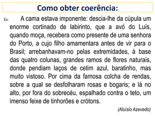 Como obter coerência:
Ex: A cama estava imponente: descia-lhe da cúpula um
enorme cortinado de labirinto, que a avó do Luís,
quando moça, recebera como presente de uma senhora
do Porto, a cujo filho amamentara antes de vir para o
Brasil; arrebanhavam-no pelas extremidades, à base
das quatro colunas, grandes ramos de flores naturais,
donde pendiam laços de cetim azul, baratinho, mas
muito vistoso. Por cima da famosa colcha de rendas,
sobre a qual se desfolharam rosas e bogaris; e lá no
alto, por fora do sobrecéu, espalhado contra o teto, um
imenso feixe de tinhorões e crótons.
(Aluísio Azevedo)
 