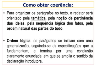 • Para organizar os parágrafos no texto, o redator será
orientado pela temática, pela noção de pertinência
das ideias, pela sequência lógica dos fatos, pela
ordem natural das partes do todo.
• Ordem lógica: os parágrafos se iniciam com uma
generalização, seguindo-se as especificações que a
fundamentam, e termina por uma conclusão
claramente enunciada, em que se amplia o sentido da
declaração introdutora.
Como obter coerência:
 