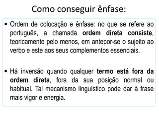 Como conseguir ênfase:
 Ordem de colocação e ênfase: no que se refere ao
português, a chamada ordem direta consiste,
teoricamente pelo menos, em antepor-se o sujeito ao
verbo e este aos seus complementos essenciais.
 Há inversão quando qualquer termo está fora da
ordem direta, fora da sua posição normal ou
habitual. Tal mecanismo linguístico pode dar à frase
mais vigor e energia.
 