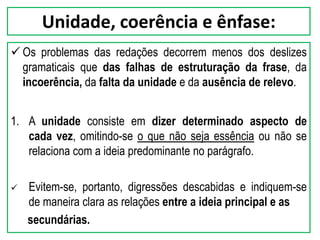Unidade, coerência e ênfase:
 Os problemas das redações decorrem menos dos deslizes
gramaticais que das falhas de estruturação da frase, da
incoerência, da falta da unidade e da ausência de relevo.
1. A unidade consiste em dizer determinado aspecto de
cada vez, omitindo-se o que não seja essência ou não se
relaciona com a ideia predominante no parágrafo.
 Evitem-se, portanto, digressões descabidas e indiquem-se
de maneira clara as relações entre a ideia principal e as
secundárias.
 