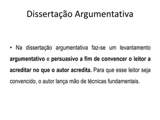 Dissertação Argumentativa
• Na dissertação argumentativa faz-se um levantamento
argumentativo e persuasivo a fim de convencer o leitor a
acreditar no que o autor acredita. Para que esse leitor seja
convencido, o autor lança mão de técnicas fundamentais.
 