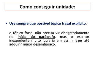 Como conseguir unidade:
• Use sempre que possível tópico frasal explícito:
o tópico frasal não precisa vir obrigatoriamente
no início do parágrafo, mas o escritor
inexperiente muito lucraria em assim fazer até
adquirir maior desembaraço.
 