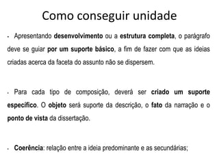 Como conseguir unidade
• Apresentando desenvolvimento ou a estrutura completa, o parágrafo
deve se guiar por um suporte básico, a fim de fazer com que as ideias
criadas acerca da faceta do assunto não se dispersem.
• Para cada tipo de composição, deverá ser criado um suporte
específico. O objeto será suporte da descrição, o fato da narração e o
ponto de vista da dissertação.
• Coerência: relação entre a ideia predominante e as secundárias;
 