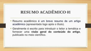 RESUMO ACADÊMICO 01
• Resumo acadêmico é um breve resumo de um artigo
acadêmico (apresentado logo após o título).
• Geralmente é escrito para introduzir o leitor a temática e
fornecer uma visão geral do conteúdo do artigo,
publicado no meio científico.
 