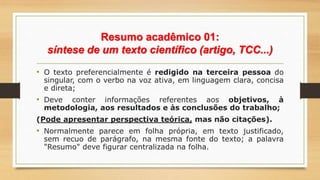 Resumo acadêmico 01:
síntese de um texto científico (artigo, TCC...)
• O texto preferencialmente é redigido na terceira pessoa do
singular, com o verbo na voz ativa, em linguagem clara, concisa
e direta;
• Deve conter informações referentes aos objetivos, à
metodologia, aos resultados e às conclusões do trabalho;
(Pode apresentar perspectiva teórica, mas não citações).
• Normalmente parece em folha própria, em texto justificado,
sem recuo de parágrafo, na mesma fonte do texto; a palavra
"Resumo" deve figurar centralizada na folha.
 