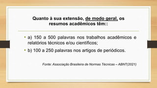 Quanto à sua extensão, de modo geral, os
resumos acadêmicos têm::
• a) 150 a 500 palavras nos trabalhos acadêmicos e
relatórios técnicos e/ou científicos;
• b) 100 a 250 palavras nos artigos de periódicos.
Fonte: Associação Brasileira de Normas Técnicas – ABNT(2021)
 