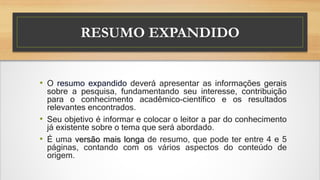 RESUMO EXPANDIDO
• O resumo expandido deverá apresentar as informações gerais
sobre a pesquisa, fundamentando seu interesse, contribuição
para o conhecimento acadêmico-científico e os resultados
relevantes encontrados.
• Seu objetivo é informar e colocar o leitor a par do conhecimento
já existente sobre o tema que será abordado.
• É uma versão mais longa de resumo, que pode ter entre 4 e 5
páginas, contando com os vários aspectos do conteúdo de
origem.
 