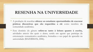RESENHA NA UNIVERSIDADE
• A produção de resenhas oferece ao estudante oportunidades de executar
práticas discursivas que são requeridas a ele como membro da
comunidade acadêmica.
• Esse domínio do gênero refere-se tanto à leitura quanto à escrita,
atividades através das quais o aluno, sendo um agente que participa da
estruturação comunicativa acadêmica, formaliza o seu papel de aprendiz na
universidade (BAZERMAN, 2006).
 