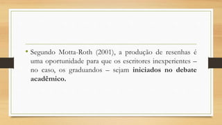 • Segundo Motta-Roth (2001), a produção de resenhas é
uma oportunidade para que os escritores inexperientes –
no caso, os graduandos – sejam iniciados no debate
acadêmico.
 