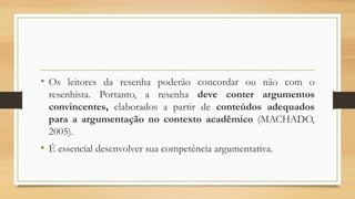 • Os leitores da resenha poderão concordar ou não com o
resenhista. Portanto, a resenha deve conter argumentos
convincentes, elaborados a partir de conteúdos adequados
para a argumentação no contexto acadêmico (MACHADO,
2005).
• É essencial desenvolver sua competência argumentativa.
 