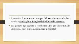 • A resenha é ao mesmo tempo informativa e avaliativa,
sendo a avaliação a função definidora da resenha.
• Tal gênero reorganiza o conhecimento em determinada
disciplina, bem como as relações de poder.
 