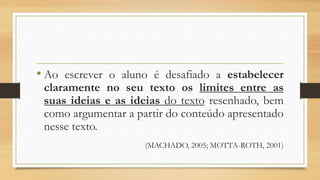 • Ao escrever o aluno é desafiado a estabelecer
claramente no seu texto os limites entre as
suas ideias e as ideias do texto resenhado, bem
como argumentar a partir do conteúdo apresentado
nesse texto.
(MACHADO, 2005; MOTTA-ROTH, 2001)
 