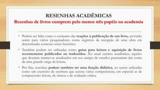 RESENHAS ACADÊMICAS
Resenhas de livros cumprem pelo menos três papéis na academia
• Podem ser lidas como o conjunto das reações à publicação de um livro, servindo
assim para vários pesquisadores como registros da recepção de uma obra em
determinado contexto sócio-histórico.
• Também podem ser utilizadas como guias para leitura e aquisição de livros
recentemente publicados ou traduzidos. No atual cenário acadêmico, aqueles
que desejam manter-se atualizados em seu campo de estudos precisariam dar conta
de uma grande carga de leitura.
• Por fim, resenhas podem também ter uma função didática, ao serem utilizadas
como um exercício de escritura que aciona várias competências, em especial as de
compreensão leitora, de síntese e de avaliação crítica.
 