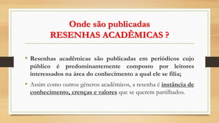 Onde são publicadas
RESENHAS ACADÊMICAS ?
• Resenhas acadêmicas são publicadas em periódicos cujo
público é predominantemente composto por leitores
interessados na área do conhecimento a qual ele se filia;
• Assim como outros gêneros acadêmicos, a resenha é instância de
conhecimento, crenças e valores que se querem partilhados.
 