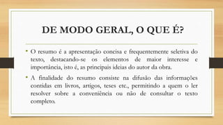 DE MODO GERAL, O QUE É?
• O resumo é a apresentação concisa e frequentemente seletiva do
texto, destacando-se os elementos de maior interesse e
importância, isto é, as principais ideias do autor da obra.
• A finalidade do resumo consiste na difusão das informações
contidas em livros, artigos, teses etc., permitindo a quem o ler
resolver sobre a conveniência ou não de consultar o texto
completo.
 