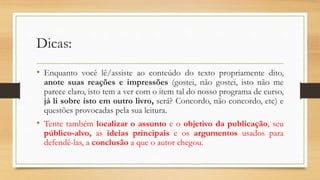 Dicas:
• Enquanto você lê/assiste ao conteúdo do texto propriamente dito,
anote suas reações e impressões (gostei, não gostei, isto não me
parece claro, isto tem a ver com o item tal do nosso programa de curso,
já li sobre isto em outro livro, será? Concordo, não concordo, etc) e
questões provocadas pela sua leitura.
• Tente também localizar o assunto e o objetivo da publicação, seu
público-alvo, as ideias principais e os argumentos usados para
defendê-las, a conclusão a que o autor chegou.
 