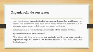Organização de seu texto:
• Use a descrição dos passos indicados para escrita de resenhas acadêmicas para
orientar que informações você pode dar ao leitor/professor e apresentá-lo à sua
leitura dos aspectos mais globais e mais pontuais da publicação.
• Seria interessante se você também pudesse inserir o livro em um contexto.
• Que contribuições a leitura trouxe ?
• Além disso, não deixe de registrar sua avaliação do livro ou suas primeiras
impressões logo na abertura da resenha (retorne a elas mais tarde, mais
detalhadamente).
 