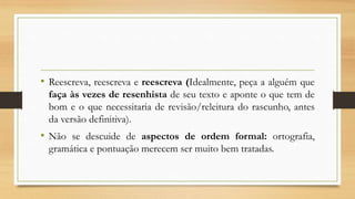 • Reescreva, reescreva e reescreva (Idealmente, peça a alguém que
faça às vezes de resenhista de seu texto e aponte o que tem de
bom e o que necessitaria de revisão/releitura do rascunho, antes
da versão definitiva).
• Não se descuide de aspectos de ordem formal: ortografia,
gramática e pontuação merecem ser muito bem tratadas.
 