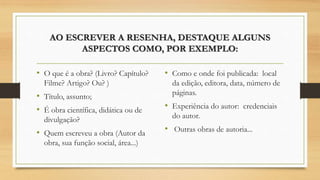 AO ESCREVER A RESENHA, DESTAQUE ALGUNS
ASPECTOS COMO, POR EXEMPLO:
• O que é a obra? (Livro? Capítulo?
Filme? Artigo? Ou? )
• Título, assunto;
• É obra científica, didática ou de
divulgação?
• Quem escreveu a obra (Autor da
obra, sua função social, área...)
• Como e onde foi publicada: local
da edição, editora, data, número de
páginas.
• Experiência do autor: credenciais
do autor.
• Outras obras de autoria...
 
