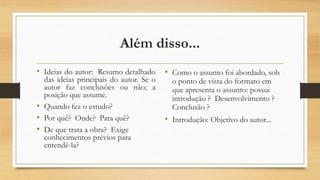 Além disso...
• Ideias do autor: Resumo detalhado
das ideias principais do autor. Se o
autor faz conclusões ou não; a
posição que assume.
• Quando fez o estudo?
• Por quê? Onde? Para quê?
• De que trata a obra? Exige
conhecimentos prévios para
entendê-la?
• Como o assunto foi abordado, sob
o ponto de vista do formato em
que apresenta o assunto: possui
introdução ? Desenvolvimento ?
Conclusão ?
• Introdução: Objetivo do autor...
 