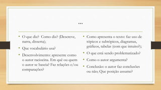 ...
• O que diz? Como diz? (Descreve,
narra, disserta);
• Que vocabulário usa?
• Desenvolvimento: apresente como
o autor raciocina. Em quê ou quem
o autor se baseia? Faz relações e/ou
comparações?
• Como apresenta o texto: faz uso de
tópicos e subtópicos, diagramas,
gráficos, tabelas (com que intuito?);
• O que está sendo problematizado?
• Como o autor argumenta?
• Conclusão: o autor faz conclusões
ou não; Que posição assume?
 