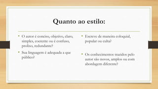 Quanto ao estilo:
• O autor é conciso, objetivo, claro,
simples, coerente ou é confuso,
prolixo, redundante?
• Sua linguagem é adequada a que
público?
• Escreve de maneira coloquial,
popular ou culta?
• Os conhecimentos trazidos pelo
autor são novos, amplos ou com
abordagem diferente?
 