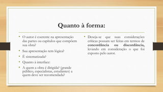 Quanto à forma:
• O autor é coerente na apresentação
das partes ou capítulos que compõem
sua obra?
• Sua apresentação tem lógica?
• É sistematizada?
• Quanto à interface:
• A quem a obra é dirigida? (grande
público, especialistas, estudantes) a
quem deve ser recomendada?
• Deseja-se que suas considerações
críticas possam ser feitas em termos de
concordância ou discordância,
levando em consideração o que foi
exposto pelo autor.
 